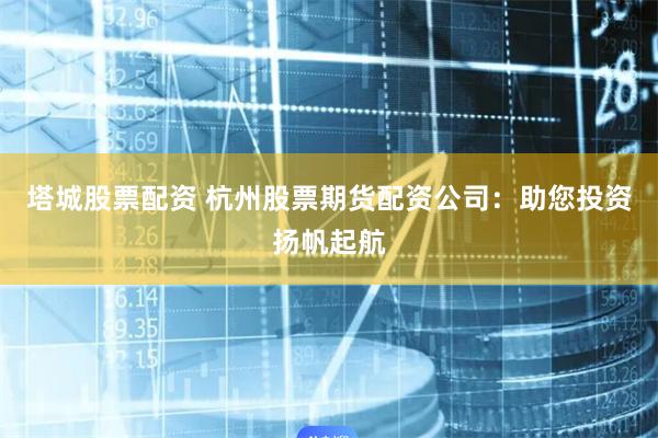 塔城股票配资 杭州股票期货配资公司：助您投资扬帆起航