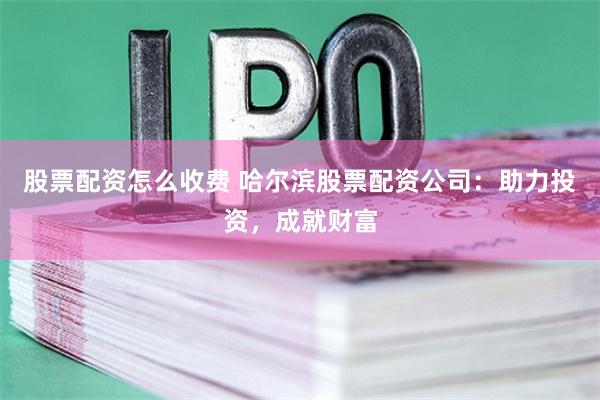 股票配资怎么收费 哈尔滨股票配资公司：助力投资，成就财富