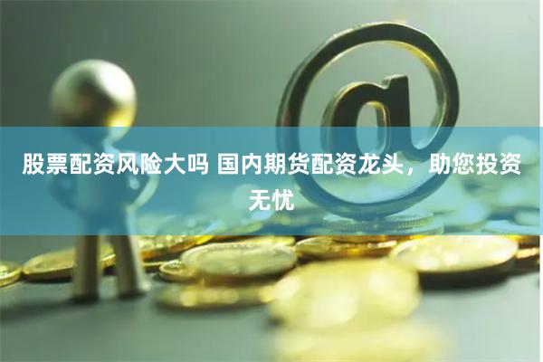 股票配资风险大吗 国内期货配资龙头，助您投资无忧