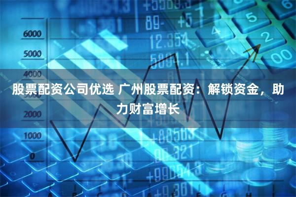 股票配资公司优选 广州股票配资：解锁资金，助力财富增长