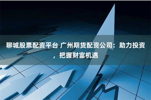 聊城股票配资平台 广州期货配资公司：助力投资，把握财富机遇