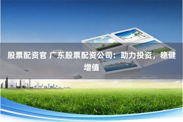 股票配资官 广东股票配资公司：助力投资，稳健增值