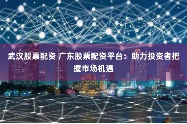 武汉股票配资 广东股票配资平台：助力投资者把握市场机遇