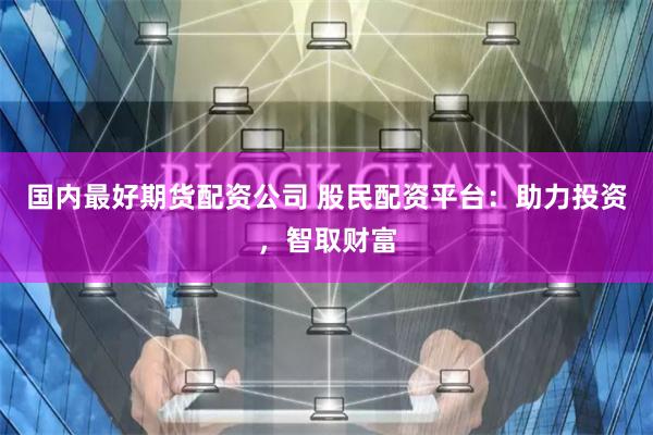 国内最好期货配资公司 股民配资平台：助力投资，智取财富