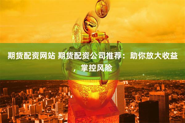 期货配资网站 期货配资公司推荐：助你放大收益，掌控风险