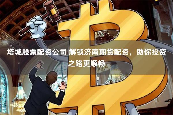 塔城股票配资公司 解锁济南期货配资，助你投资之路更顺畅