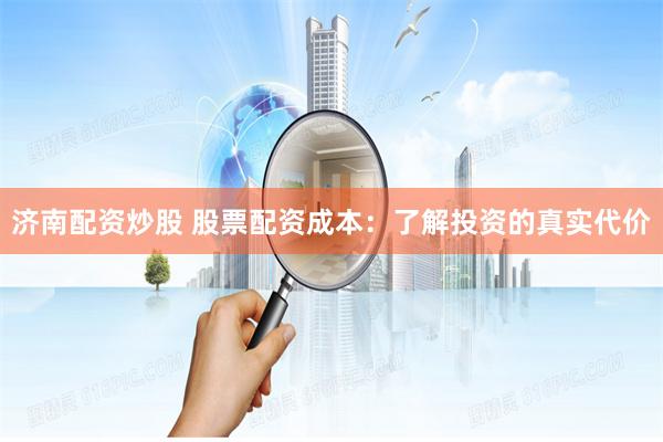 济南配资炒股 股票配资成本：了解投资的真实代价