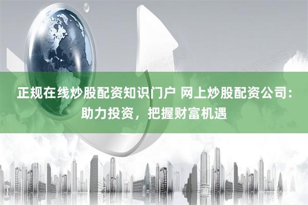 正规在线炒股配资知识门户 网上炒股配资公司:助力投资,把握财富机遇
