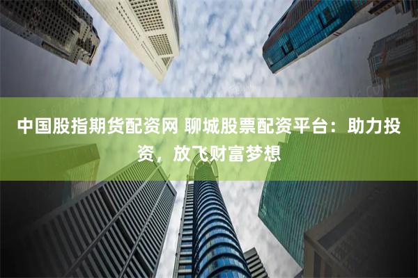 中国股指期货配资网 聊城股票配资平台：助力投资，放飞财富梦想