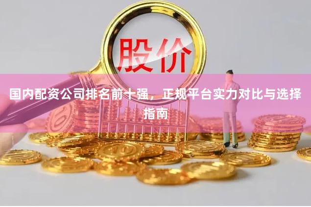 国内配资公司排名前十强，正规平台实力对比与选择指南