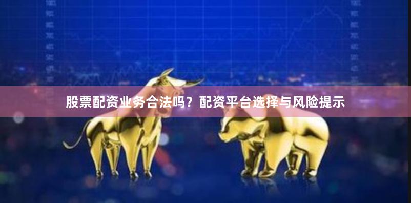股票配资业务合法吗?配资平台选择与风险提示