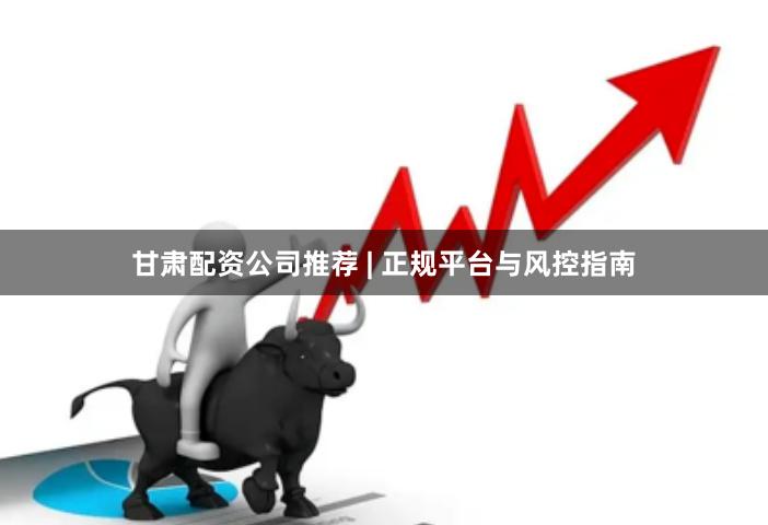 甘肃配资公司推荐 | 正规平台与风控指南