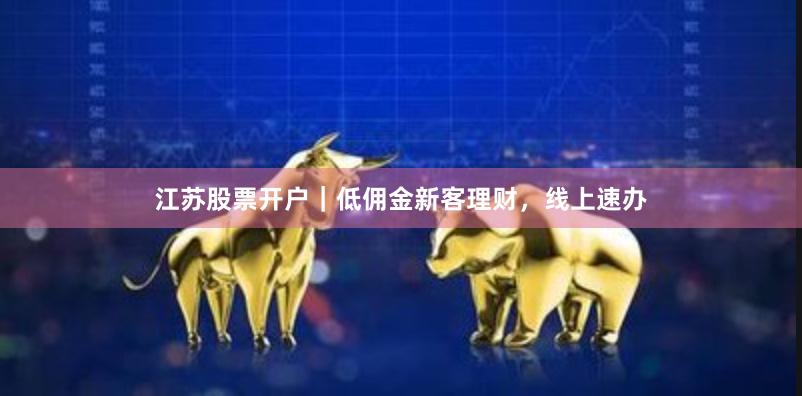 江苏股票开户｜低佣金新客理财，线上速办